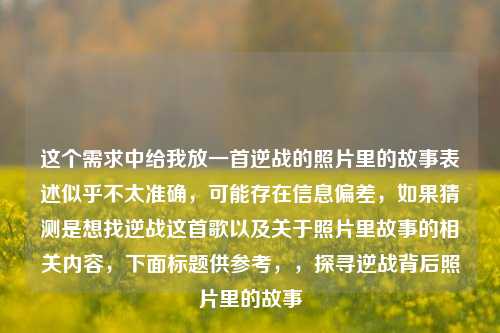 这个需求中给我放一首逆战的照片里的故事表述似乎不太准确，可能存在信息偏差，如果猜测是想找逆战这首歌以及关于照片里故事的相关内容，下面标题供参考，，探寻逆战背后照片里的故事