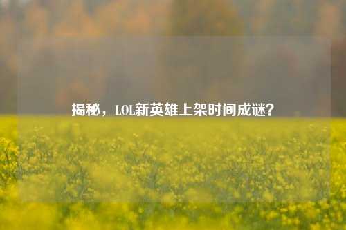 揭秘，LOL新英雄上架时间成谜？