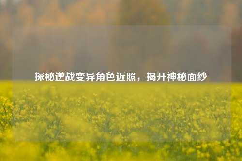 探秘逆战变异角色近照，揭开神秘面纱