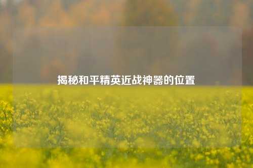 揭秘和平精英近战神器的位置