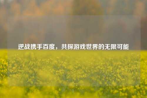 逆战携手百度，共探游戏世界的无限可能
