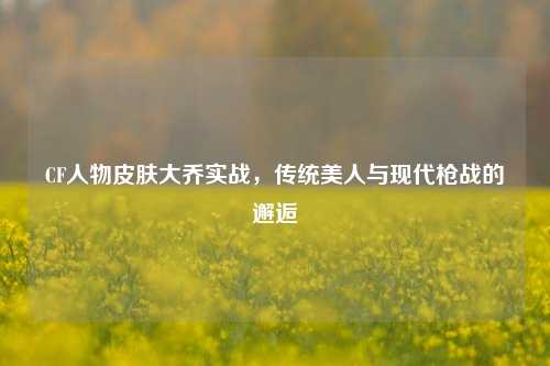 CF人物皮肤大乔实战，传统美人与现代枪战的邂逅