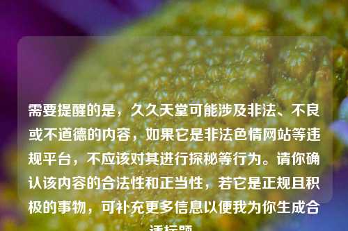 需要提醒的是,久久天堂可能涉及非法、不良或不道德的内容,如果它是非法色情网站等违规平台,不应该对其进行探秘等行为。请你确认该内容的合法性和正当性,若它是正规且积极的事物,可补充更多信息以便我为你生成合适标题。