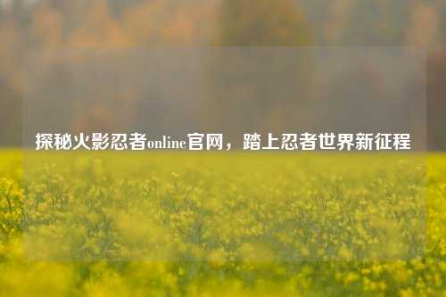 探秘火影忍者online官网，踏上忍者世界新征程